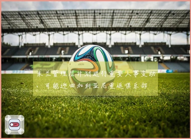 米兰管理层计划进行重要人事变动，可能迎回加利亚尼重返俱乐部
