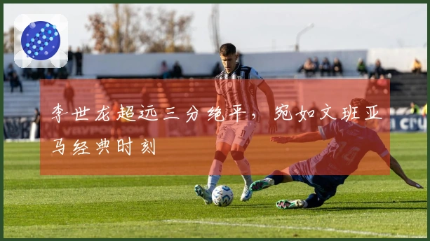 李世龙超远三分绝平，宛如文班亚马经典时刻