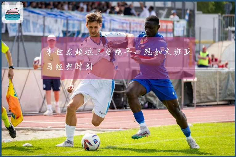 李世龙超远三分绝平，宛如文班亚马经典时刻